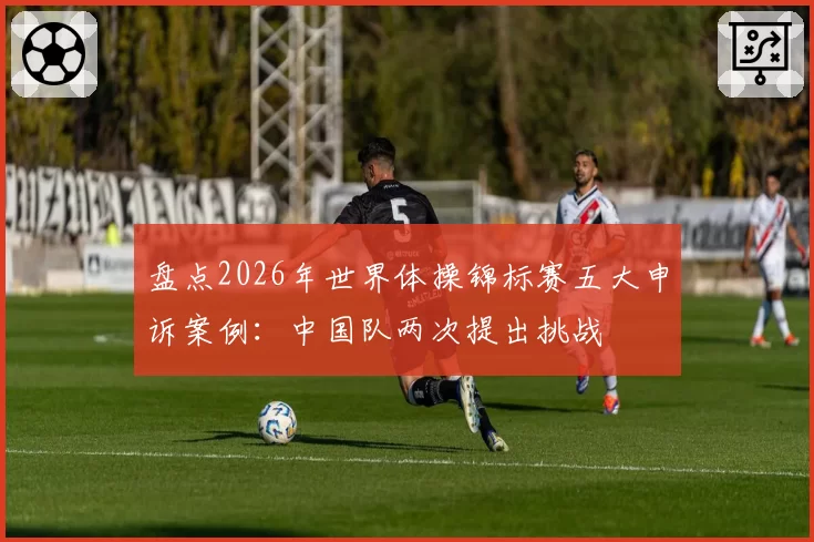 盘点2026年世界体操锦标赛五大申诉案例：中国队两次提出挑战