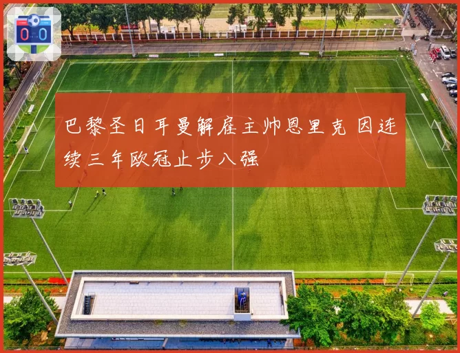 巴黎圣日耳曼解雇主帅恩里克 因连续三年欧冠止步八强