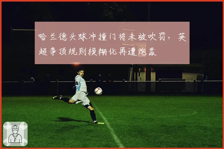 哈兰德头球冲撞门将未被吹罚，英超争顶规则模糊化再遭炮轰
