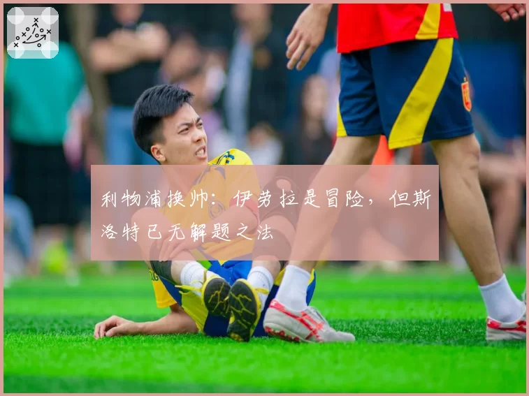 利物浦换帅：伊劳拉是冒险，但斯洛特已无解题之法