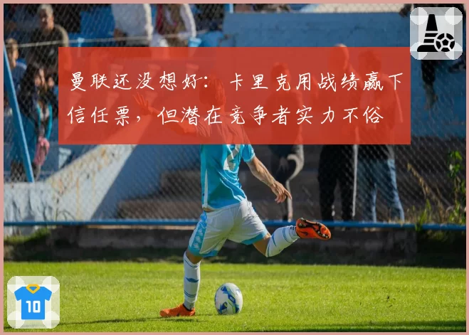 曼联还没想好：卡里克用战绩赢下信任票，但潜在竞争者实力不俗