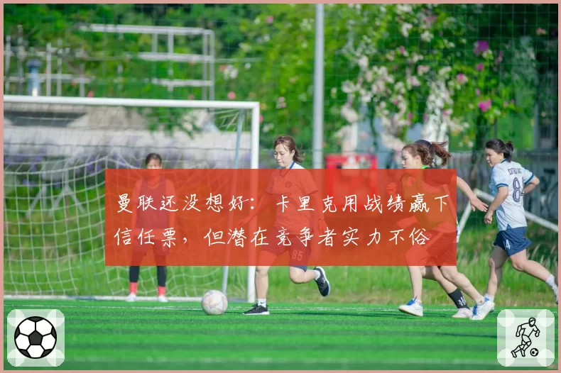 曼联还没想好：卡里克用战绩赢下信任票，但潜在竞争者实力不俗