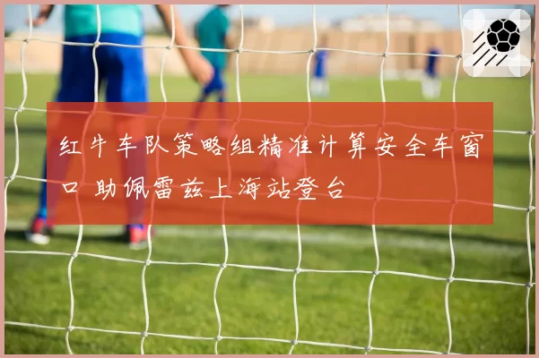 红牛车队策略组精准计算安全车窗口 助佩雷兹上海站登台