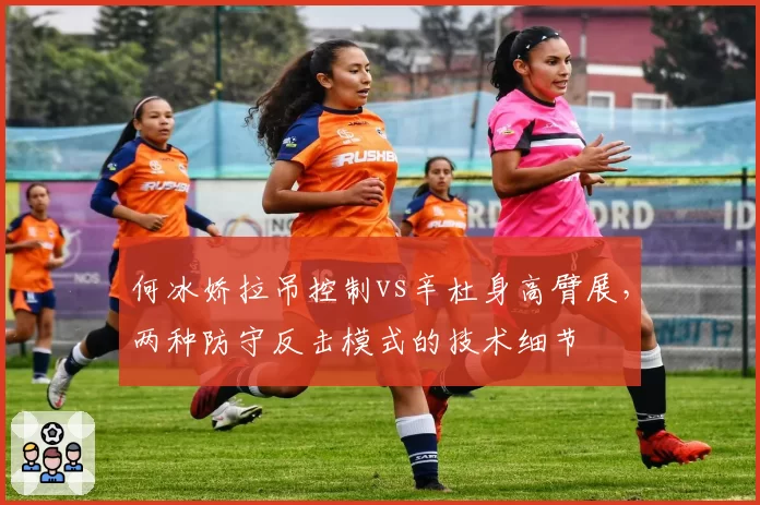 何冰娇拉吊控制vs辛杜身高臂展，两种防守反击模式的技术细节