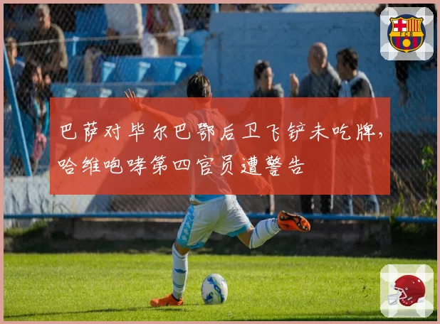 巴萨对毕尔巴鄂后卫飞铲未吃牌，哈维咆哮第四官员遭警告