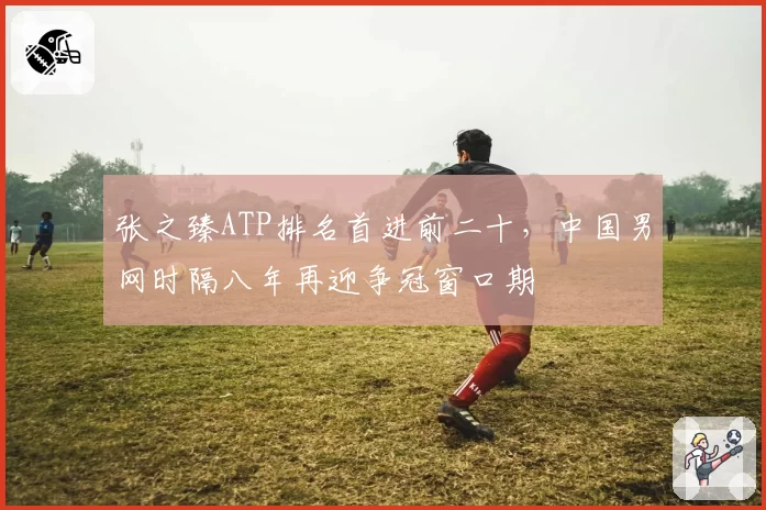 张之臻ATP排名首进前二十,中国男网时隔八年再迎争冠窗口期