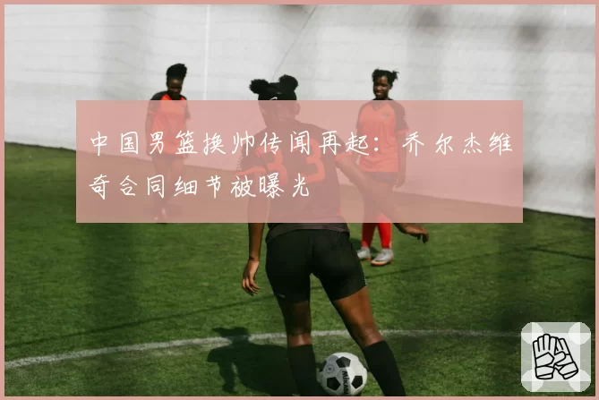 中国男篮换帅传闻再起：乔尔杰维奇合同细节被曝光