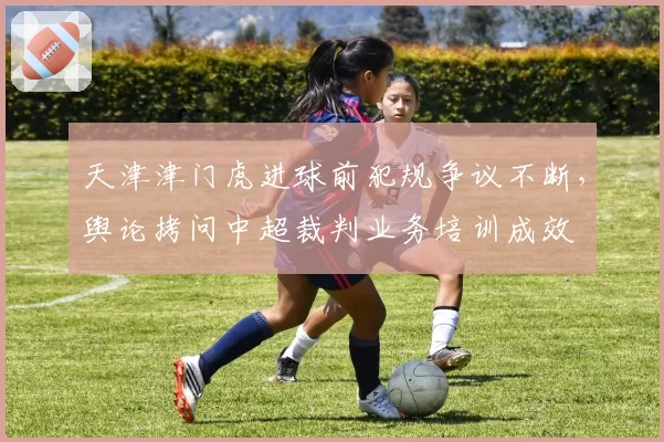 天津津门虎进球前犯规争议不断，舆论拷问中超裁判业务培训成效