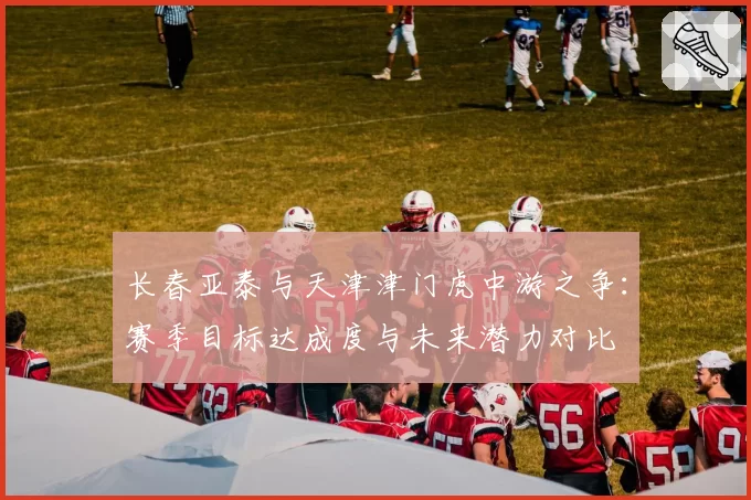 长春亚泰与天津津门虎中游之争：赛季目标达成度与未来潜力对比