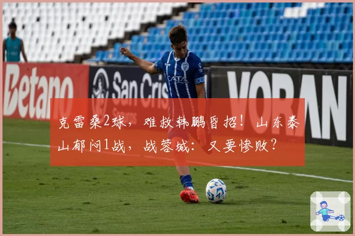 克雷桑2球，难救韩鹏昏招！山东泰山郁闷1战，战蓉城：又要惨败？