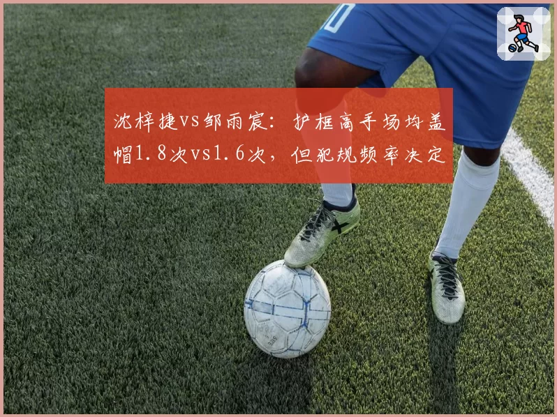 沈梓捷vs邹雨宸：护框高手场均盖帽1.8次vs1.6次，但犯规频率决定出场时间