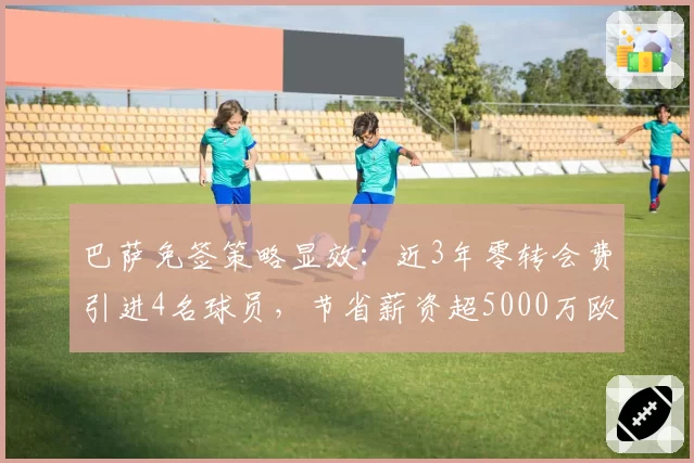 巴萨免签策略显效：近3年零转会费引进4名球员，节省薪资超5000万欧元