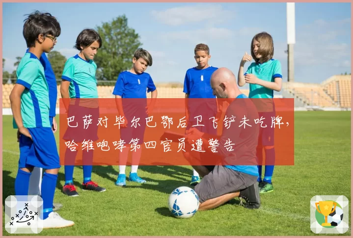 巴萨对毕尔巴鄂后卫飞铲未吃牌，哈维咆哮第四官员遭警告