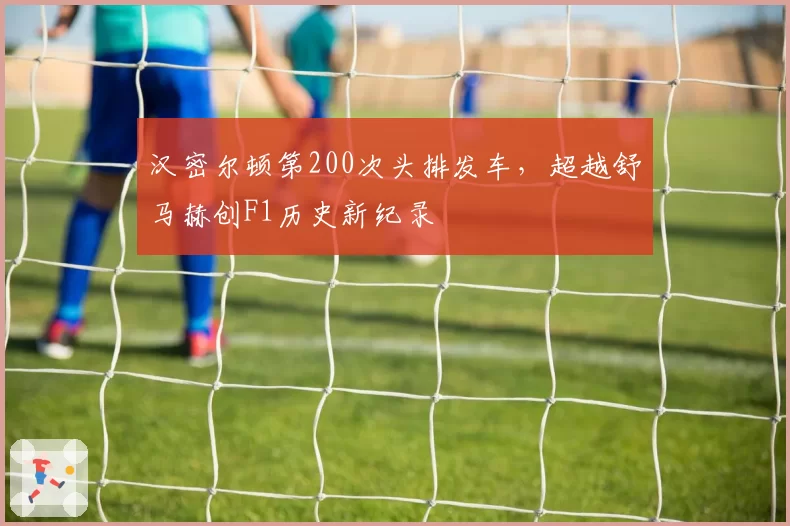 汉密尔顿第200次头排发车，超越舒马赫创F1历史新纪录