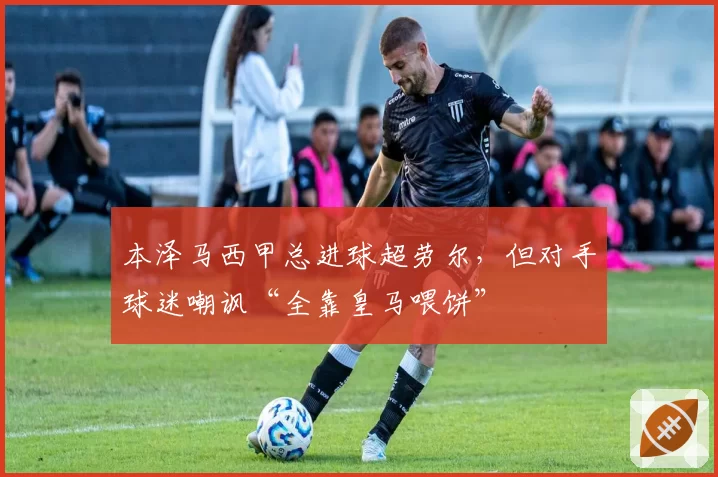 本泽马西甲总进球超劳尔,但对手球迷嘲讽“全靠皇马喂饼”