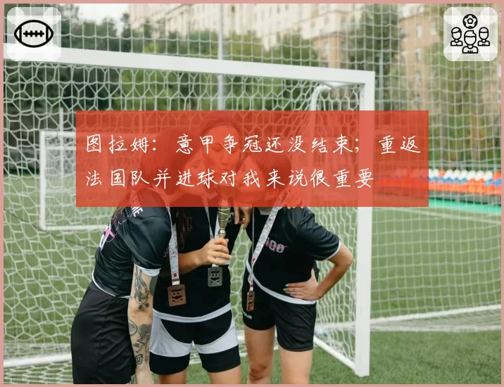 图拉姆:意甲争冠还没结束;重返法国队并进球对我来说很重要