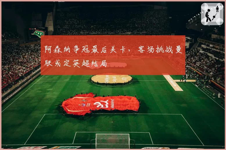 阿森纳争冠最后关卡，客场挑战曼联或定英超结局