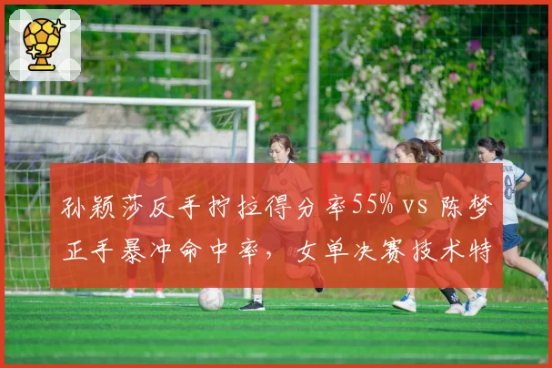 孙颖莎反手拧拉得分率55% vs 陈梦正手暴冲命中率,女单决赛技术特点解析