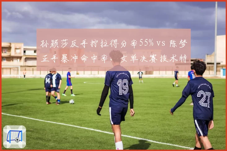 孙颖莎反手拧拉得分率55% vs 陈梦正手暴冲命中率,女单决赛技术特点解析