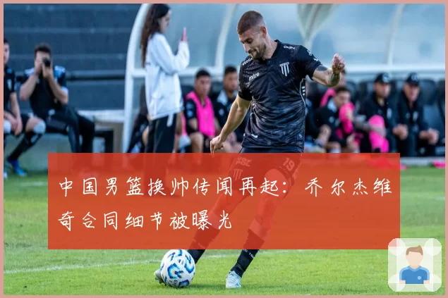 中国男篮换帅传闻再起:乔尔杰维奇合同细节被曝光