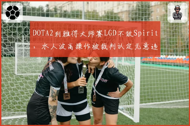 DOTA2利雅得大师赛LGD不敌Spirit，水人波高操作被裁判认定无意违规仍判负