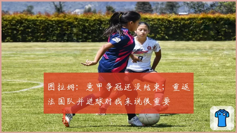 图拉姆:意甲争冠还没结束;重返法国队并进球对我来说很重要