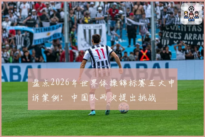 盘点2026年世界体操锦标赛五大申诉案例：中国队两次提出挑战