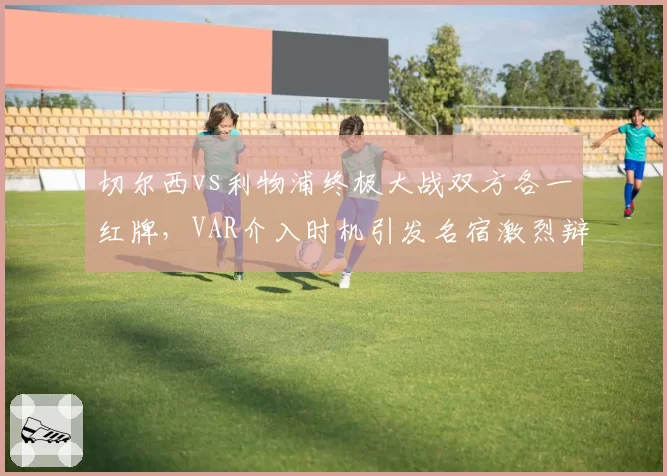 切尔西vs利物浦终极大战双方各一红牌，VAR介入时机引发名宿激烈辩论