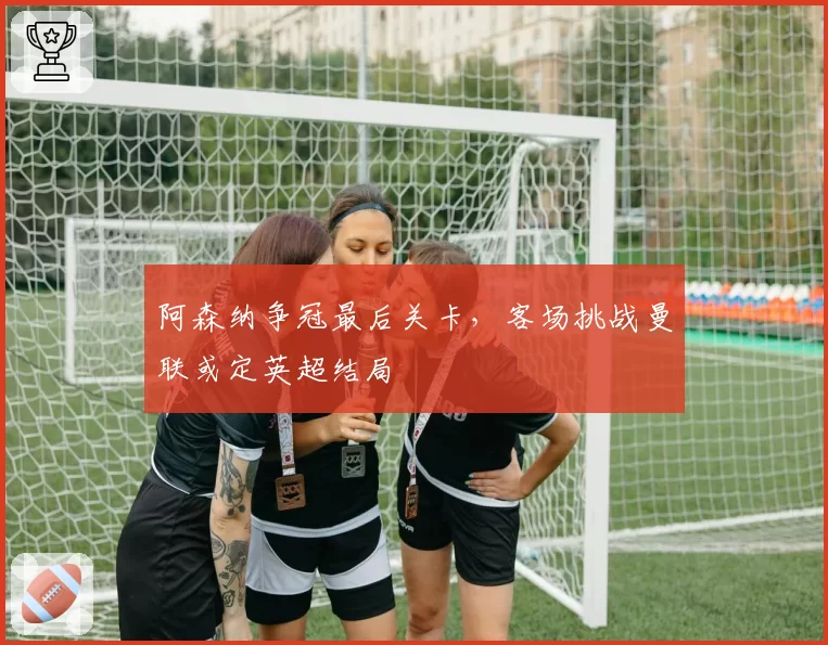 阿森纳争冠最后关卡，客场挑战曼联或定英超结局